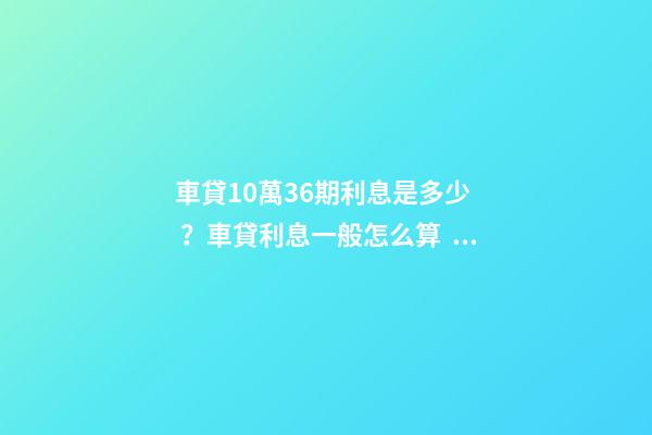 車貸10萬36期利息是多少？車貸利息一般怎么算？